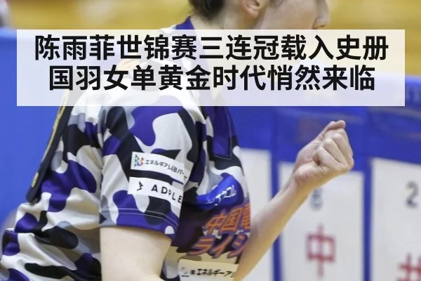 陈雨菲世锦赛三连冠载入史册国羽女单黄金时代悄然来临